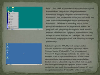 Pada 25 Juni 1998, Microsoft merilis sebuah sistem operasi
Windows baru, yang dikenal sebagai Windows 98.
Windows 98 dianggap sebagai revisi minor terhadap
Windows 95, tapi secara umum dilihat jauh lebih stabil dan
dapat diandalkan dibandingkan dengan pendahulunya,
Windows 95. Windows 98 mencakup banyak driver
perangkat keras baru dan dukungan sistem berkas FAT32
yang lebih baik yang mengizinkan partisi untuk memiliki
kapasitas lebih besar dari 2 gigabyte, sebuah batasan yang
terdapat di dalam Windows 95. Dukungan USB di dalam
Windows 98 pun juga jauh lebih baik dibandingkan dengan
pendahulunya.
Pada bulan September 2000, Microsoft memperkenalkan
Windows Millennium Edition (dikenal juga dengan sebutan
Windows Me atau Windows ME). Versi ini memperbarui
Windows 98 dengan dukungan multimedia dan Internet yang
lebih baik. Versi ini juga memasukkan fitur “System Restore,”
yang mengizinkan para penggunanya untuk mengembalikan
keadaan sistem ke sebuah titik yang dikenal baik-baik saja, pada
saat sistem operasi mengalami kegagalan. System Restore
menjadi fitur yang masih dipertahankan pada Windows XP. Versi
ini juga memperkenalkan Windows Movie Maker versi pertama.
 