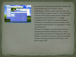 Pada tahun 2001, Microsoft memperkenalkan Windows XP
(yang memiliki nama kode “Whistler” selama
pengembangan. Akhirnya, setelah merilis beberapa versi
Windows berbasis Windows 9x dan NT, Microsoft berhasil
menyatukan kedua jajaran produk tersebut. Windows XP
menggunakan kernel Windows NT 5.1, sehingga
menjadikan kernel Windows NT yang terkenal dengan
kestabilannya memasuki pasar konsumen rumahan, untuk
menggantikan produk Windows 9x yang berbasis 16/32-bit
yang sudah menua.
Windows XP merupakan versi sistem operasi Windows
yang paling lama (paling tidak hingga saat ini), karena
memang berkisar dari tahun 2001 hingga tahun 2007, saat
Windows Vista dirilis ke konsumen. Jajaran sistem operasi
Windows XP akhirnya diteruskan oleh Windows Vista
pada 30 Januari 2007.
 