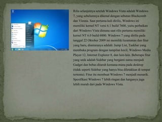 Rilis selanjutnya setelah Windows Vista adalah Windows
7, yang sebelumnya dikenal dengan sebutan Blackcomb
dan Vienna. Saat pertama kali dirilis, Windows ini
memiliki kernel NT versi 6.1 build 7600, yaitu perbaikan
dari Windows Vista dimana saat rilis pertama memiliki
kernel NT 6.0 build 6000. Windows 7 yang dirilis pada
tanggal 22 Oktober 2009 ini memiliki keamanan dan fitur
yang baru, diantaranya adalah: Jump List, Taskbar yang
membuka program dengan tampilan kecil, Windows Media
Player 12, Internet Explorer 8, dan lain-lain. Beberapa fitur
yang unik adalah Sidebar yang berganti nama menjadi
Gadget dan bebas ditaruh kemana-mana pada desktop
(tidak seperti Sidebar yang hanya bisa diletakkan di tempat
tertentu). Fitur itu membuat Windows 7 menjadi menarik.
Spesifikasi Windows 7 lebih ringan dan harganya juga
lebih murah dari pada Windows Vista.
 