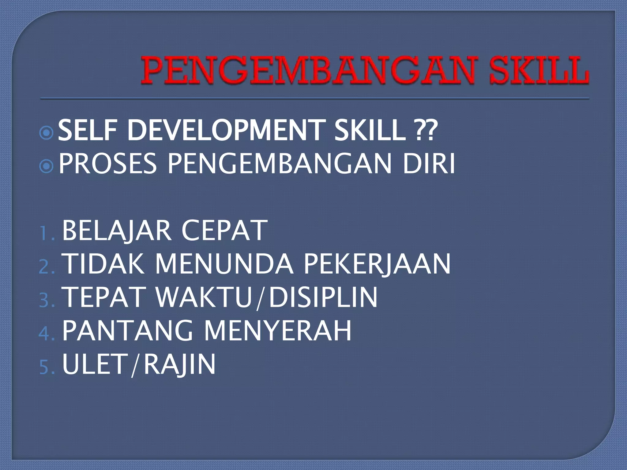  SELF

DEVELOPMENT SKILL ??
 PROSES PENGEMBANGAN DIRI
1. BELAJAR

CEPAT
2. TIDAK MENUNDA PEKERJAAN
3. TEPAT WAKTU/DISIPLIN
4. PANTANG MENYERAH
5. ULET/RAJIN

 