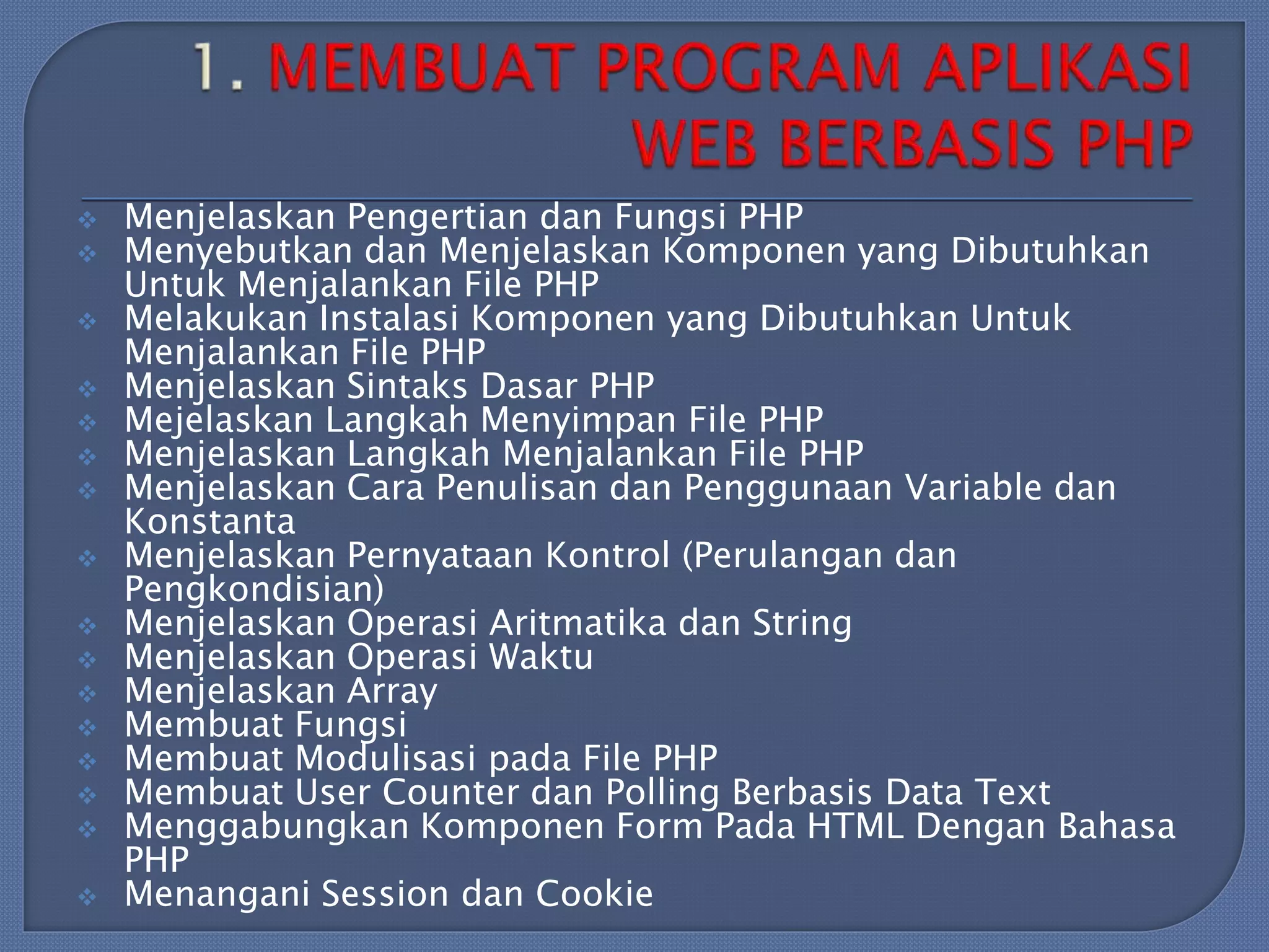 
















Menjelaskan Pengertian dan Fungsi PHP
Menyebutkan dan Menjelaskan Komponen yang Dibutuhkan
Untuk Menjalankan File PHP
Melakukan Instalasi Komponen yang Dibutuhkan Untuk
Menjalankan File PHP
Menjelaskan Sintaks Dasar PHP
Mejelaskan Langkah Menyimpan File PHP
Menjelaskan Langkah Menjalankan File PHP
Menjelaskan Cara Penulisan dan Penggunaan Variable dan
Konstanta
Menjelaskan Pernyataan Kontrol (Perulangan dan
Pengkondisian)
Menjelaskan Operasi Aritmatika dan String
Menjelaskan Operasi Waktu
Menjelaskan Array
Membuat Fungsi
Membuat Modulisasi pada File PHP
Membuat User Counter dan Polling Berbasis Data Text
Menggabungkan Komponen Form Pada HTML Dengan Bahasa
PHP
Menangani Session dan Cookie

 