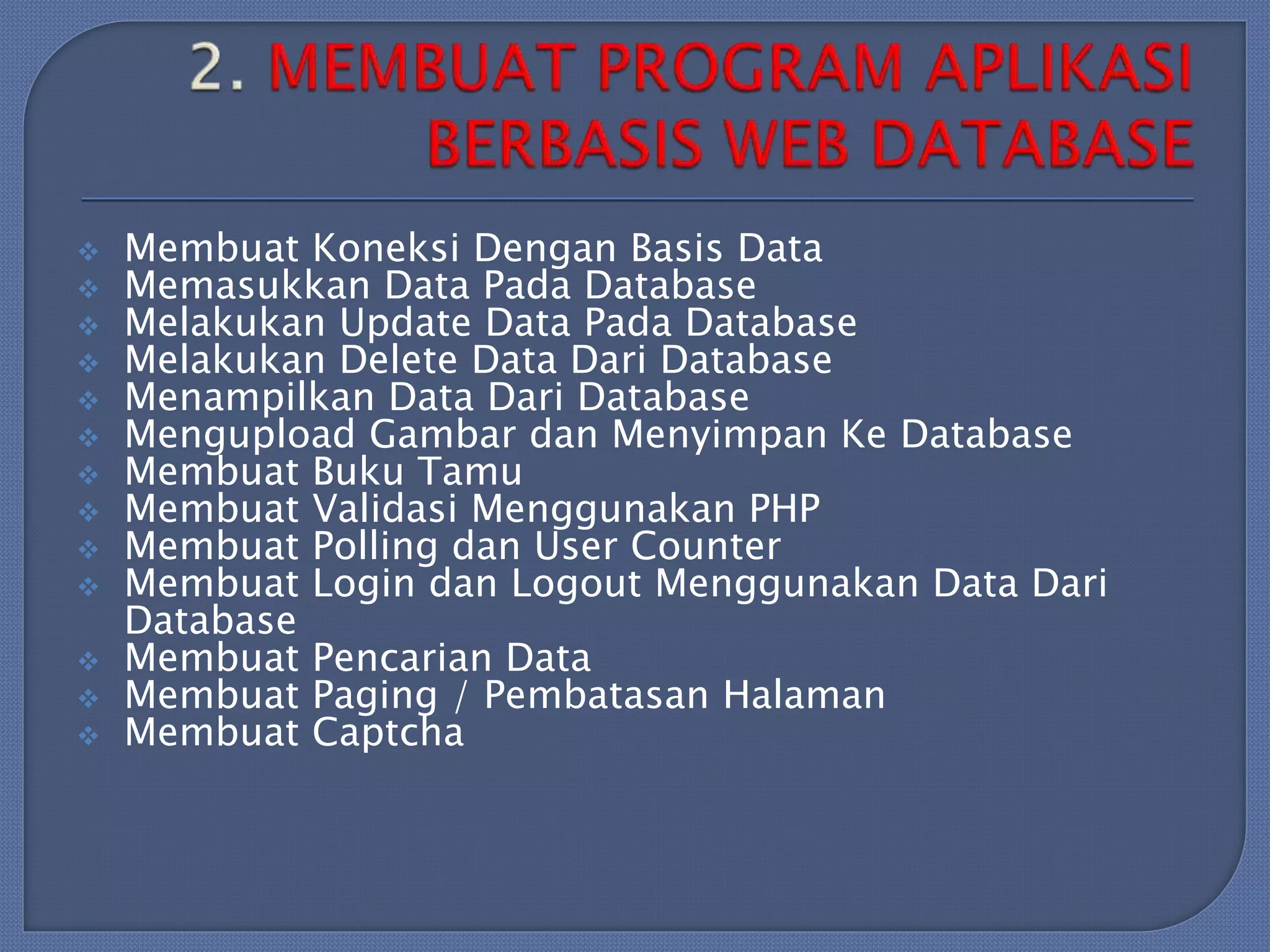 













Membuat Koneksi Dengan Basis Data
Memasukkan Data Pada Database
Melakukan Update Data Pada Database
Melakukan Delete Data Dari Database
Menampilkan Data Dari Database
Mengupload Gambar dan Menyimpan Ke Database
Membuat Buku Tamu
Membuat Validasi Menggunakan PHP
Membuat Polling dan User Counter
Membuat Login dan Logout Menggunakan Data Dari
Database
Membuat Pencarian Data
Membuat Paging / Pembatasan Halaman
Membuat Captcha

 