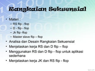 Rangkaian Sekuensial
• Materi :
– RS flip - flop
– D - flip - flop
– Jk flip -flop
– Master slave flip – flop
• Analisa dan Desain Rangkaian Sekuensial
• Menjelaskan kerja RS dan D flip – flop
• Menggunakan RS dan D flip - flop untuk aplikasi
sederhana
• Menjelaskan kerja JK dan RS flip - flop
 