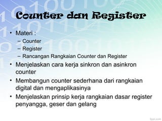Counter dan Register
• Materi :
– Counter
– Register
– Rancangan Rangkaian Counter dan Register
• Menjelaskan cara kerja sinkron dan asinkron
counter
• Membangun counter sederhana dari rangkaian
digital dan mengaplikasinya
• Menjelaskan prinsip kerja rangkaian dasar register
penyangga, geser dan gelang
 