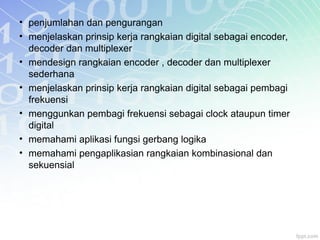 • penjumlahan dan pengurangan
• menjelaskan prinsip kerja rangkaian digital sebagai encoder,
decoder dan multiplexer
• mendesign rangkaian encoder , decoder dan multiplexer
sederhana
• menjelaskan prinsip kerja rangkaian digital sebagai pembagi
frekuensi
• menggunkan pembagi frekuensi sebagai clock ataupun timer
digital
• memahami aplikasi fungsi gerbang logika
• memahami pengaplikasian rangkaian kombinasional dan
sekuensial
 