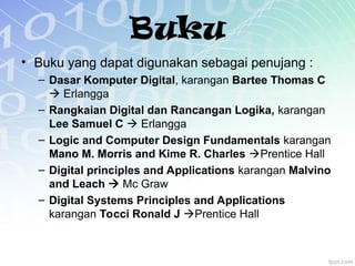 Buku
• Buku yang dapat digunakan sebagai penujang :
– Dasar Komputer Digital, karangan Bartee Thomas C
 Erlangga
– Rangkaian Digital dan Rancangan Logika, karangan
Lee Samuel C  Erlangga
– Logic and Computer Design Fundamentals karangan
Mano M. Morris and Kime R. Charles Prentice Hall
– Digital principles and Applications karangan Malvino
and Leach  Mc Graw
– Digital Systems Principles and Applications
karangan Tocci Ronald J Prentice Hall
 