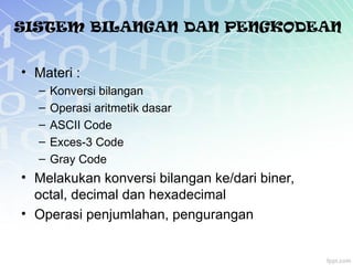 SISTEM BILANGAN DAN PENGKODEAN
• Materi :
– Konversi bilangan
– Operasi aritmetik dasar
– ASCII Code
– Exces-3 Code
– Gray Code
• Melakukan konversi bilangan ke/dari biner,
octal, decimal dan hexadecimal
• Operasi penjumlahan, pengurangan
 