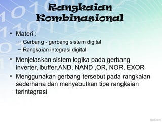 Rangkaian
Kombinasional
• Materi :
– Gerbang - gerbang sistem digital
– Rangkaian integrasi digital
• Menjelaskan sistem logika pada gerbang
inverter, buffer,AND, NAND ,OR, NOR, EXOR
• Menggunakan gerbang tersebut pada rangkaian
sederhana dan menyebutkan tipe rangkaian
terintegrasi
 