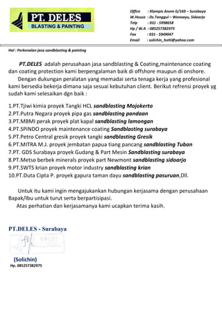 Office : Klampis Anom G/169 – Surabaya
W.House : Ds.Tanggul – Wonoayu, Sidoarjo
Telp : 031 - 5998658
Hp / W.A : 085257382975
Fax : 031 - 5949047
Email : solichin_holti@yahoo.com
Hal : Perkenalan jasa sandblasting & painting
PT.DELES adalah perusahaan jasa sandblasting & Coating,maintenance coating
dan coating protection kami berpengalaman baik di offshore maupun di onshore.
Dengan dukungan peralatan yang memadai serta tenaga kerja yang profesional
kami bersedia bekerja dimana saja sesuai kebutuhan client. Berikut refrensi proyek yg
sudah kami selesaikan dgn baik :
1.PT.Tjiwi kimia proyek Tangki HCL sandblasting Mojokerto
2.PT.Putra Negara proyek pipa gas sandblasting pandaan
3.PT.MBMI perak proyek plat kapal sandblasting lamongan
4.PT.SPINDO proyek maintenance coating Sandblasting surabaya
5.PT.Petro Central gresik proyek tangki sandblasting Gresik
6.PT.MITRA M.J. proyek jembatan papua tiang pancang sandblasting Tuban
7.PT. GDS Surabaya proyek Gudang & Part Mesin Sandblasting surabaya
8.PT.Metso berbek minerals proyek part Newmont sandblasting sidoarjo
9.PT.SWTS krian proyek motor industry sandblasting krian
10.PT.Duta Cipta P. proyek gapura taman dayu sandblasting pasuruan,Dll.
Untuk itu kami ingin mengajukankan hubungan kerjasama dengan perusahaan
Bapak/Ibu untuk turut serta berpartisipasi.
Atas perhatian dan kerjasamanya kami ucapkan terima kasih.
PT.DELES - Surabaya
(Solichin)
Hp. 085257382975
 