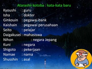 Atarashii kotoba : kata-kata baru
Kyoushi : guru
Isha : dokter
Ginkouin : pegawai bank
Kaishain : pegawai perusahaan
Seito : pelajar
Daigakusei : mahasiswa
Nihon : negara Jepang
Kuni : negara
Shigoto : pekerjaan
Namae : nama
Shusshin : asal
 