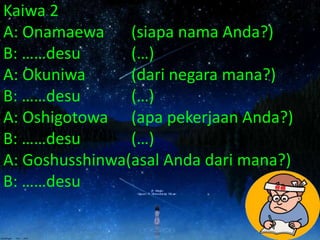 Kaiwa 2
A: Onamaewa (siapa nama Anda?)
B: ……desu (…)
A: Okuniwa (dari negara mana?)
B: ……desu (…)
A: Oshigotowa (apa pekerjaan Anda?)
B: ……desu (…)
A: Goshusshinwa(asal Anda dari mana?)
B: ……desu
 