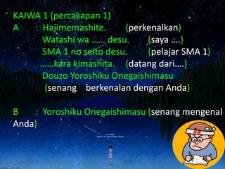 KAIWA 1 (percakapan 1)
A : Hajimemashite. (perkenalkan)
Watashi wa …… desu. (saya ….)
SMA 1 no seito desu. (pelajar SMA 1)
……kara kimashita. (datang dari….)
Douzo Yoroshiku Onegaishimasu
(senang berkenalan dengan Anda)
B : Yoroshiku Onegaishimasu (senang mengenal
Anda)
 
