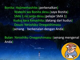 Bonita: Hajimemashite.(perkenalkan)
Watashi wa Bonita desu.(saya Bonita)
SMA 1 no seito desu.(pelajar SMA 1)
Kudus kara kimashita.(datang dari kudus)
Douzo Yoroshiku Onegaishimasu
(senang berkenalan dengan Anda)
Bulan :Yoroshiku Onegaishimasu (senang mengenal
Anda)
 