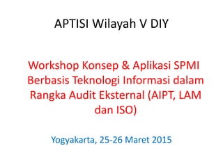 APTISI Wilayah V DIY
Workshop Konsep & Aplikasi SPMI
Berbasis Teknologi Informasi dalam
Rangka Audit Eksternal (AIPT, LAM
dan ISO)
Yogyakarta, 25-26 Maret 2015
 