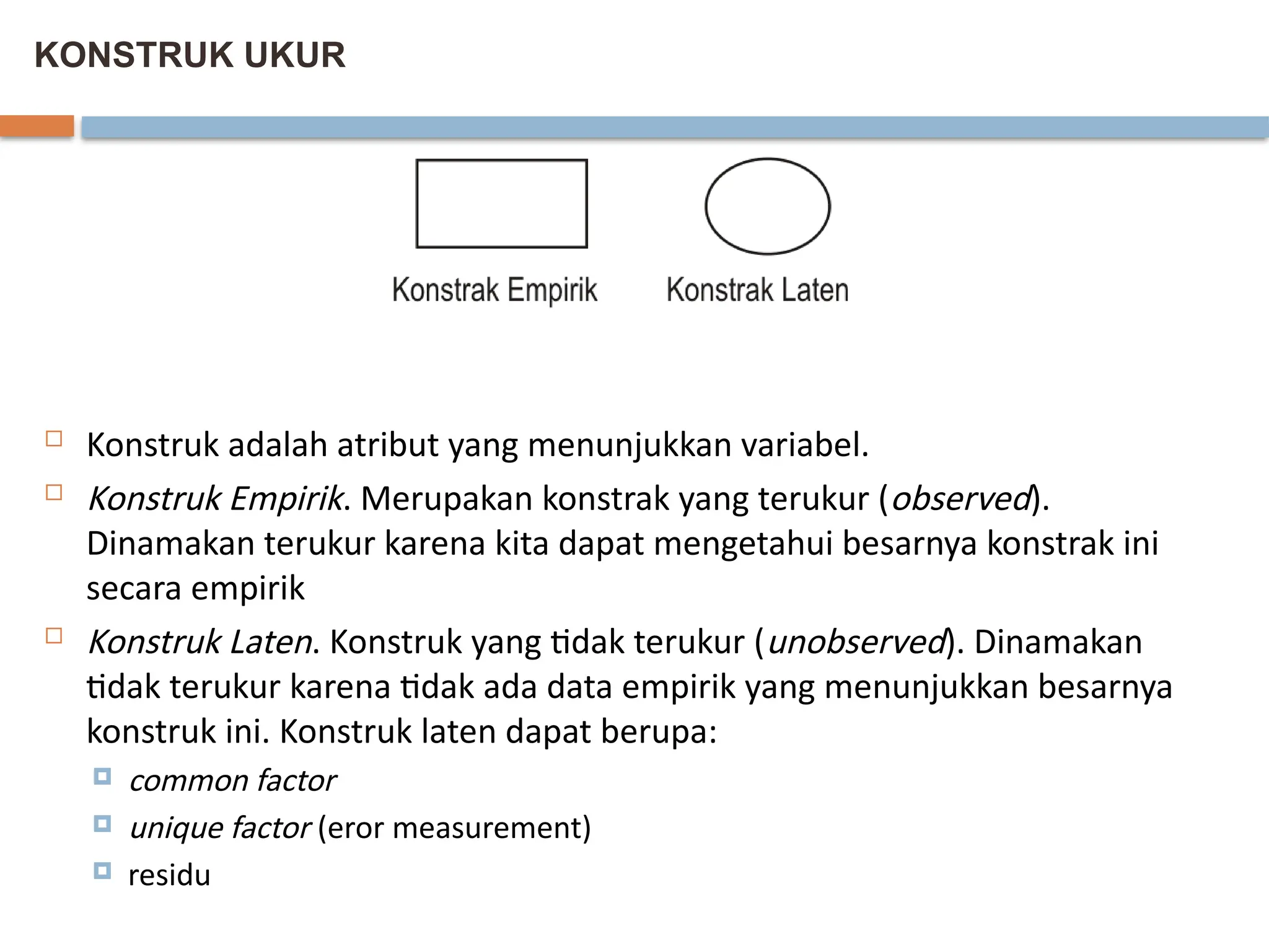 KONSTRUK UKUR
 Konstruk adalah atribut yang menunjukkan variabel.
 Konstruk Empirik. Merupakan konstrak yang terukur (observed).
Dinamakan terukur karena kita dapat mengetahui besarnya konstrak ini
secara empirik
 Konstruk Laten. Konstruk yang tidak terukur (unobserved). Dinamakan
tidak terukur karena tidak ada data empirik yang menunjukkan besarnya
konstruk ini. Konstruk laten dapat berupa:
 common factor
 unique factor (eror measurement)
 residu
 