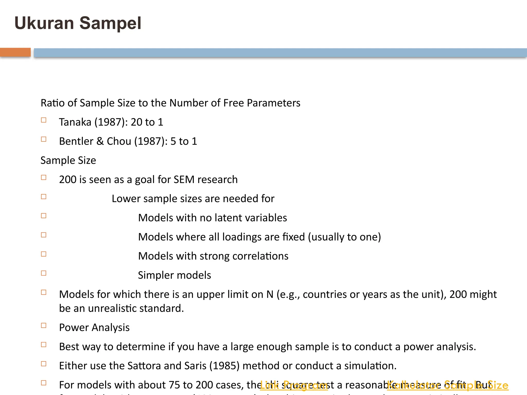 Ukuran Sampel
Ratio of Sample Size to the Number of Free Parameters
 Tanaka (1987): 20 to 1
 Bentler & Chou (1987): 5 to 1
Sample Size
 200 is seen as a goal for SEM research
 Lower sample sizes are needed for
 Models with no latent variables
 Models where all loadings are fixed (usually to one)
 Models with strong correlations
 Simpler models
 Models for which there is an upper limit on N (e.g., countries or years as the unit), 200 might
be an unrealistic standard.
 Power Analysis
 Best way to determine if you have a large enough sample is to conduct a power analysis.
 Either use the Sattora and Saris (1985) method or conduct a simulation.
 For models with about 75 to 200 cases, the chi square test a reasonable measure of fit. But
Kalkulator Sample Size
Link Program
 