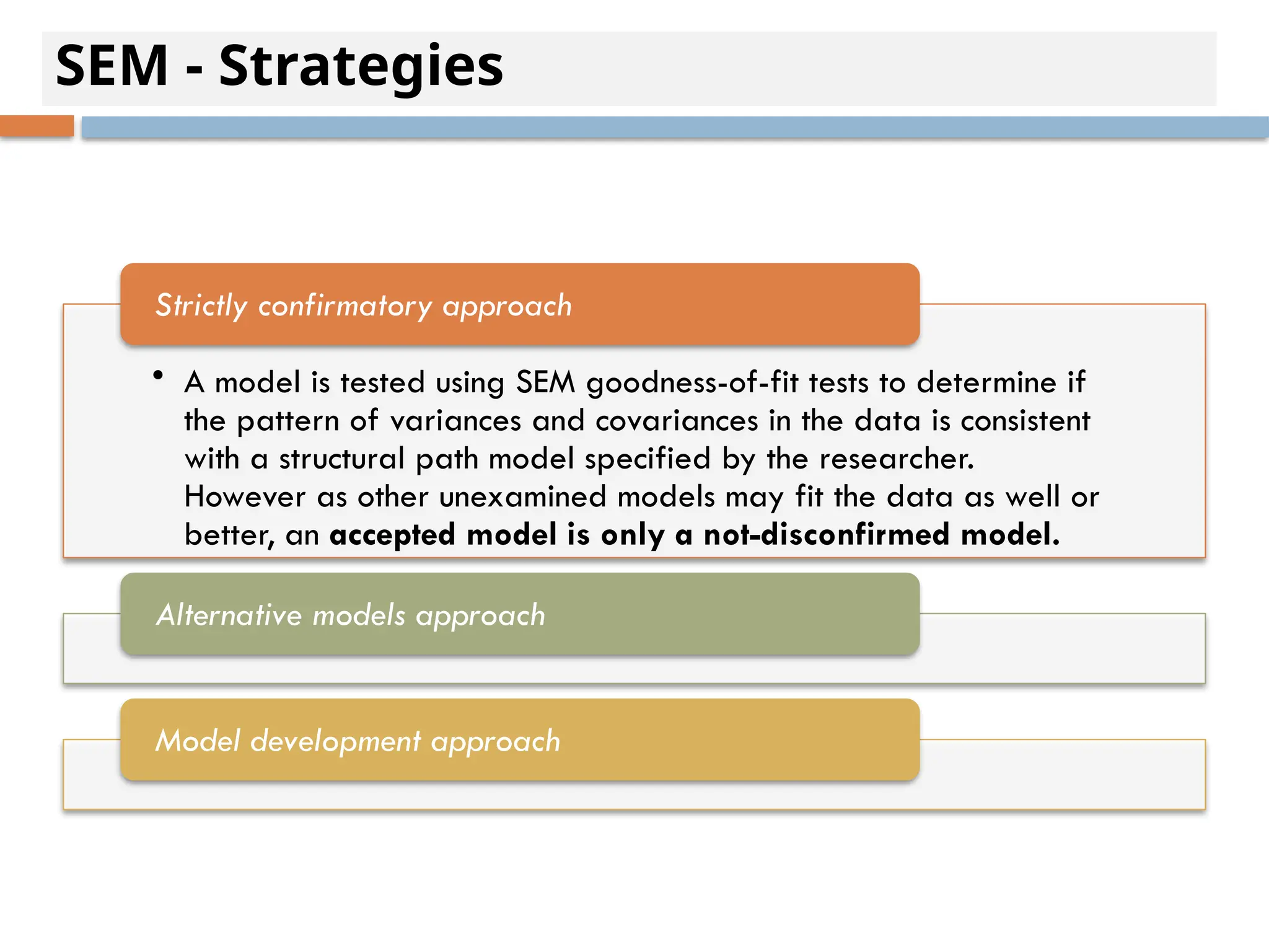 SEM - Strategies
• A model is tested using SEM goodness-of-fit tests to determine if
the pattern of variances and covariances in the data is consistent
with a structural path model specified by the researcher.
However as other unexamined models may fit the data as well or
better, an accepted model is only a not-disconfirmed model.
Strictly confirmatory approach
Alternative models approach
Model development approach
 