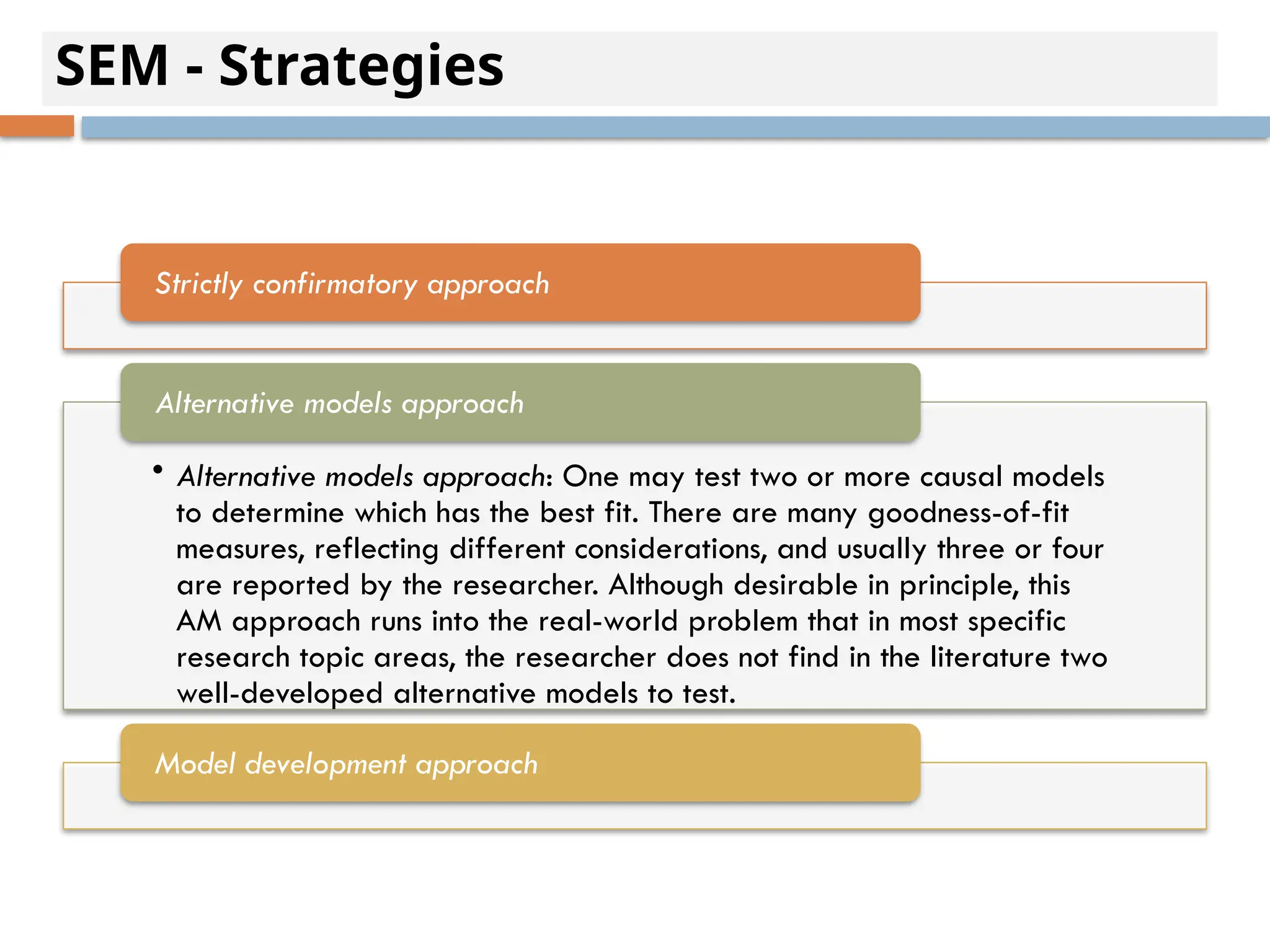 SEM - Strategies
Strictly confirmatory approach
• Alternative models approach: One may test two or more causal models
to determine which has the best fit. There are many goodness-of-fit
measures, reflecting different considerations, and usually three or four
are reported by the researcher. Although desirable in principle, this
AM approach runs into the real-world problem that in most specific
research topic areas, the researcher does not find in the literature two
well-developed alternative models to test.
Alternative models approach
Model development approach
 