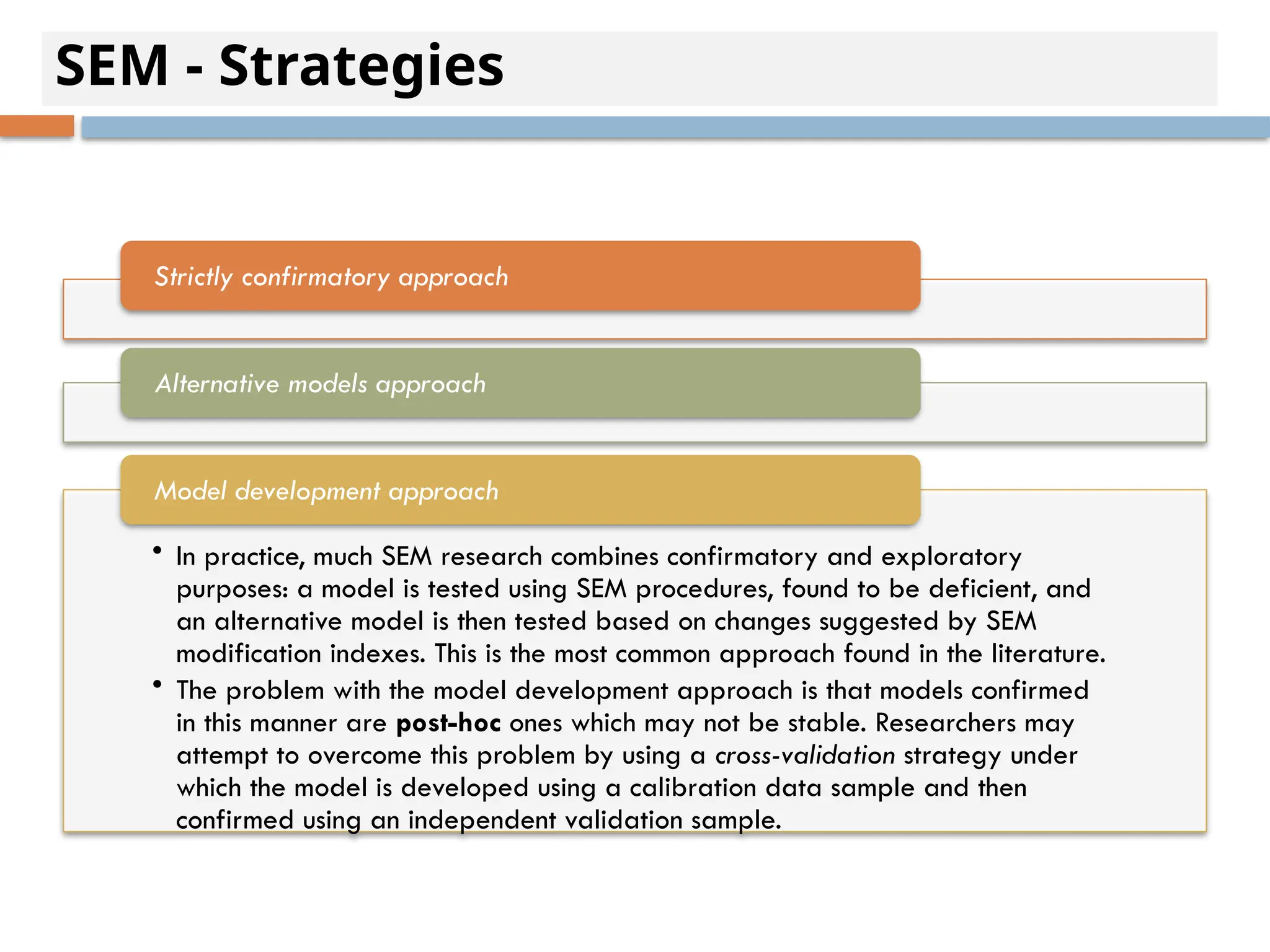 SEM - Strategies
Strictly confirmatory approach
Alternative models approach
• In practice, much SEM research combines confirmatory and exploratory
purposes: a model is tested using SEM procedures, found to be deficient, and
an alternative model is then tested based on changes suggested by SEM
modification indexes. This is the most common approach found in the literature.
• The problem with the model development approach is that models confirmed
in this manner are post-hoc ones which may not be stable. Researchers may
attempt to overcome this problem by using a cross-validation strategy under
which the model is developed using a calibration data sample and then
confirmed using an independent validation sample.
Model development approach
 