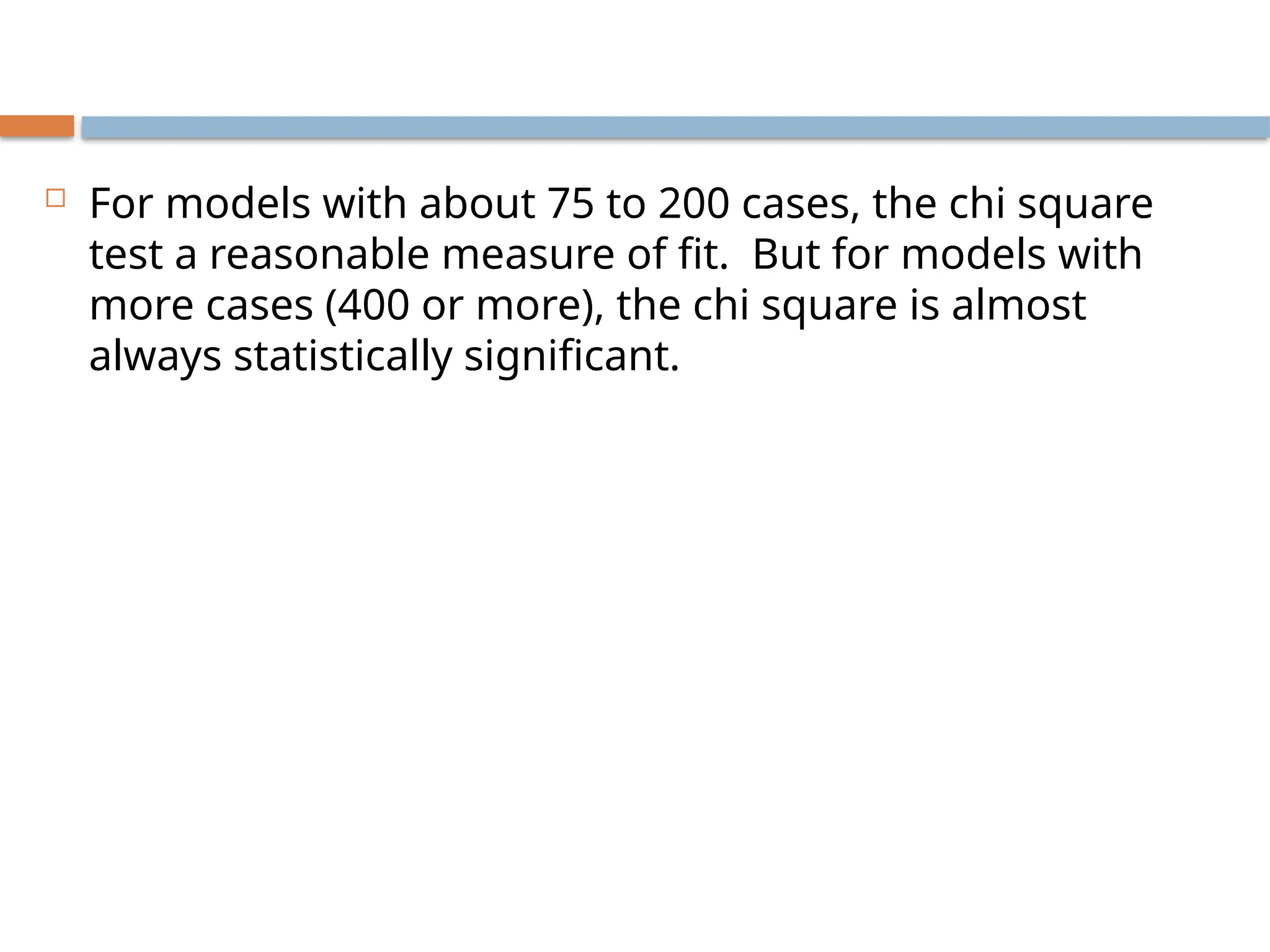  For models with about 75 to 200 cases, the chi square
test a reasonable measure of fit. But for models with
more cases (400 or more), the chi square is almost
always statistically significant.
 