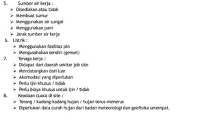 5. Sumber air kerja :
 Disediakan atau tidak
 Membuat sumur
 Menggunakan air sungai
 Menggunakan pam
 Jarak sumber air kerja
6. Listrik :
 Menggunakan fasilitas pln
 Mengusahakan sendiri (genset)
7. Tenaga kerja :
 Didapat dari daerah sekitar job site
 Mendatangkan dari luar
 Akomodasi yang diperlukan
 Perlu ijin khusus / tidak
 Perlu biaya khusus untuk ijin / tidak
8. Keadaan cuaca di site :
 Terang / kadang-kadang hujan / hujan terus-menerus
 Diperlukan data curah hujan dari badan meteorologi dan geofisika setempat.
 