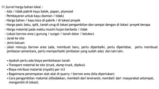 11.Survei harga bahan lokal :
- Ada / tidak pabrik kayu balok, papan, plywood
- Pembayaran untuk kayu (kontan / tidak)
- Harga bahan / kayu loco di pabrik / di lokasi proyek
- Harga pasir, batu, split, tanah urug di lokasi pengambilan dan sampai dengan di lokasi proyek berapa
- Harga material pada waktu musim hujan berbeda / tidak
- Lokasi borrow area ( gunung / sungai / tanah datar / belukar)
- Jarak ke site
- Jenis batuan
- Jalan menuju borrow area (ada, membuat baru, perlu diperbaiki, perlu diperlebar, perlu membuat
jembatan sementara, perlu memperbaiki jembatan yang sudah ada) dan lain-lain.
•Apakah perlu ada biaya pembebasan tanah
•Transport material ke site (truck, dump truck, dipikul)
•Biaya retribusi material (royalti) per m3
•Bagaimana penempatan alat-alat di quarry / borrow area (bila diperlukan)
•Cara pengambilan material (diledakkan, membeli dari leveransir, membeli dari masyarakat setempat,
mengambil di lokasi)
 