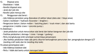 12. Disposal area
- Disediakan / tidak
- Kondisi disposal area
- Jarak dari job site
- Kondisi jalan menuju site
13. Penggunaan alat berat :
- Ada tidaknya peralatan yang disewakan di sekitar lokasi (data alat / biaya sewa)
- Galian ( bulldozer / hydraulic Excavator / dragline )
- Pengecoran beton ( beton mollen / batching plant / truck mixer ) dan alat bantu
- pengecoran ( mobile crane / concrete pump )
14.Mobilisasi :
- Jarak pelabuhan untuk menurunkan alat berat dan bahan bangunan dan job site
- Fasilitas pelabuhan ( demaga / crane / tonage / gudang )
- Perlu menghubungi emkl setempat (untuk biaya penyewaan)
- Jika fasilitas pelabuhan tidak ada perlu disurvei kemungkinan penurunan dan pengangkutan dengan LCT
(landing craft tank) dan lst (landing ship tank)
15.Lokasi penempatan alat :
- Ada tidaknya dudukan alat
- Perlu / tidak alat bantu untuk mencapai lokasi
Bab 5 :PekerjaanPerkerasanBerbutir 145
 