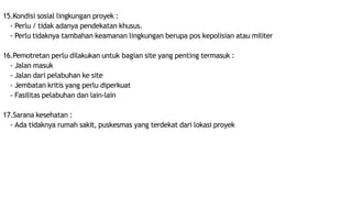 15.Kondisi sosial lingkungan proyek :
- Perlu / tidak adanya pendekatan khusus.
- Perlu tidaknya tambahan keamanan lingkungan berupa pos kepolisian atau militer
16.Pemotretan perlu dilakukan untuk bagian site yang penting termasuk :
- Jalan masuk
- Jalan dari pelabuhan ke site
- Jembatan kritis yang perlu diperkuat
- Fasilitas pelabuhan dan lain-lain
17.Sarana kesehatan :
- Ada tidaknya rumah sakit, puskesmas yang terdekat dari lokasi proyek
 