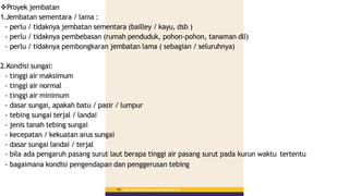 Proyek jembatan
1.Jembatan sementara / lama :
- perlu / tidaknya jembatan sementara (bailley / kayu, dsb )
- perlu / tidaknya pembebasan (rumah penduduk, pohon-pohon, tanaman dll)
- perlu / tidaknya pembongkaran jembatan lama ( sebagian / seluruhnya)
2.Kondisi sungai:
- tinggi air maksimum
- tinggi air normal
- tinggi air minimum
- dasar sungai, apakah batu / pasir / lumpur
- tebing sungai terjal / landai
- jenis tanah tebing sungai
- kecepatan / kekuatan arus sungai
- dasar sungai landai / terjal
- bila ada pengaruh pasang surut laut berapa tinggi air pasang surut pada kurun waktu tertentu
- bagaimana kondisi pengendapan dan penggerusan tebing
Materi Pelatihan Pelaksana Lapangan Perkerasan Jalan
146
 