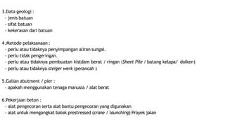 3.Data geologi :
- jenis batuan
- sifat batuan
- kekerasan dari batuan
4.Metode pelaksanaan :
- perlu atau tidaknya penyimpangan aliran sungai.
- perlu tidak pengeringan.
- perlu atau tidaknya pembuatan kistdam berat / ringan (Sheet Pile / batang kelapa/ dolken)
- perlu atau tidaknya steiger werk (perancah )
5.Galian abutment / pier :
- apakah menggunakan tenaga manusia / alat berat
6.Pekerjaan beton :
- alat pengecoran serta alat bantu pengecoran yang digunakan
- alat untuk mengangkat balok prestressed (crane / launching) Proyek jalan
 