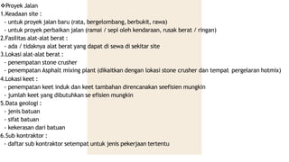 Proyek Jalan
1.Keadaan site :
- untuk proyek jalan baru (rata, bergelombang, berbukit, rawa)
- untuk proyek perbaikan jalan (ramai / sepi oleh kendaraan, rusak berat / ringan)
2.Fasilitas alat-alat berat :
- ada / tidaknya alat berat yang dapat di sewa di sekitar site
3.Lokasi alat-alat berat :
- penempatan stone crusher
- penempatan Asphalt mixing plant (dikaitkan dengan lokasi stone crusher dan tempat pergelaran hotmix)
4.Lokasi keet :
- penempatan keet induk dan keet tambahan direncanakan seefisien mungkin
- jumlah keet yang dibutuhkan se efisien mungkin
5.Data geologi :
- jenis batuan
- sifat batuan
- kekerasan dari batuan
6.Sub kontraktor :
- daftar sub kontraktor setempat untuk jenis pekerjaan tertentu
 