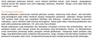 Untuk pekerjaan perkerasan berbutir, survei meliputi klasifikasi batuan, jarak tempuh pengangkutan
material borrow dan disposal area serta lingkungan sekitarnya. Ditambah dengan survei jalan kerja dan
curah hujan / cuaca.
5.2.4 Metode Pelaksanaan
Metode pelaksanaan (construction method) pekerjaan tersebut, sebenarnya telah dibuat oleh kontraktor
yang bersangkutan pada waktu membuat ataupun mengajukan penawaran pekerjaan. Dengan demikian
’CM’ tersebut telah teruji saat melakukan klarifikasi atas dokumen tendernya terutama construction
methodnya, namun demikian tidak tertutup kemungkinan bahwa pada waktu menjelang pelaksanaan atau
pada waktu pelaksanaan pekerjaan, CM perlu atau harus dirubah.
Metode pelaksanaan yang ditampilkan dan diterapkan merupakan cerminan dari profesionalitas dari tim
pelaksana proyek, yaitu manajer proyek dan perusahaan yang bersangkutan. Karena itu dalampenilaian
untuk menentukan pemenang tender, penyajian metode pelaksanaan mempunyai bobot penilaian yang
tinggi. Yang diperhatikan bukan rendahnya nilai penawaran harga, meskipun kita akui bahwa rendahnya nilai
penawaran merupakan jalan untuk memperoleh peluang ditunjuk menjadi pemenang tender/pelelangan.
 