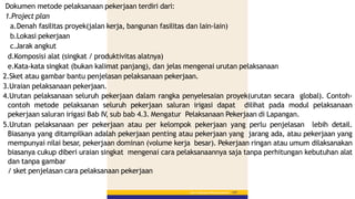 Bab 5 :PekerjaanPerkerasanBerbutir 147
Dokumen metode pelaksanaan pekerjaan terdiri dari:
1.Project plan
a.Denah fasilitas proyek(jalan kerja, bangunan fasilitas dan lain-lain)
b.Lokasi pekerjaan
c.Jarak angkut
d.Komposisi alat (singkat / produktivitas alatnya)
e.Kata-kata singkat (bukan kalimat panjang), dan jelas mengenai urutan pelaksanaan
2.Sket atau gambar bantu penjelasan pelaksanaan pekerjaan.
3.Uraian pelaksanaan pekerjaan.
4.Urutan pelaksanaan seluruh pekerjaan dalam rangka penyelesaian proyek(urutan secara global). Contoh-
contoh metode pelaksanan seluruh pekerjaan saluran irigasi dapat dilihat pada modul pelaksanaan
pekerjaan saluran irigasi Bab IV, sub bab 4.3. Mengatur Pelaksanaan Pekerjaan di Lapangan.
5.Urutan pelaksanaan per pekerjaan atau per kelompok pekerjaan yang perlu penjelasan lebih detail.
Biasanya yang ditampilkan adalah pekerjaan penting atau pekerjaan yang jarang ada, atau pekerjaan yang
mempunyai nilai besar, pekerjaan dominan (volume kerja besar). Pekerjaan ringan atau umum dilaksanakan
biasanya cukup diberi uraian singkat mengenai cara pelaksanaannya saja tanpa perhitungan kebutuhan alat
dan tanpa gambar
/ sket penjelasan cara pelaksanaan pekerjaan
 