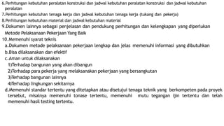 6.Perhitungan kebutuhan peralatan konstruksi dan jadwal kebutuhan peralatan konstruksi dan jadwal kebutuhan
peralatan
7.Perhitungan kebutuhan tenaga kerja dan jadwal kebutuhan tenaga kerja (tukang dan pekerja)
8.Perhitungan kebutuhan material dan jadwal kebutuhan material
9.Dokumen lainnya sebagai penjelasan dan pendukung perhitungan dan kelengkapan yang diperlukan
Metode Pelaksanaan Pekerjaan Yang Baik
10.Memenuhi syarat teknis
a.Dokumen metode pelaksanaan pekerjaan lengkap dan jelas memenuhi informasi yang dibutuhkan
b.Bisa dilaksanakan dan efektif
c.Aman untuk dilaksanakan
1)Terhadap bangunan yang akan dibangun
2)Terhadap para pekerja yang melaksanakan pekerjaan yang bersangkutan
3)Terhadap bangunan lainnya
4)Terhadap lingkungan sekitarnya
d.Memenuhi standar tertentu yang ditetapkan atau disetujui tenaga teknik yang berkompeten pada proyek
tersebut, misalnya memenuhi tonase tertentu, memenuhi mutu tegangan ijin tertentu dan telah
memenuhi hasil testing tertentu.
 