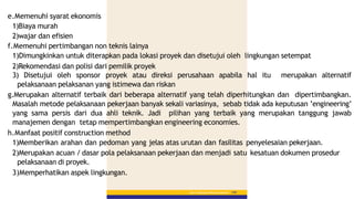 Bab 5 :PekerjaanPerkerasanBerbutir 149
e.Memenuhi syarat ekonomis
1)Biaya murah
2)wajar dan efisien
f.Memenuhi pertimbangan non teknis lainya
1)Dimungkinkan untuk diterapkan pada lokasi proyek dan disetujui oleh lingkungan setempat
2)Rekomendasi dan polisi dari pemilik proyek
3) Disetujui oleh sponsor proyek atau direksi perusahaan apabila hal itu merupakan alternatif
pelaksanaan pelaksanan yang istimewa dan riskan
g.Merupakan alternatif terbaik dari beberapa alternatif yang telah diperhitungkan dan dipertimbangkan.
Masalah metode pelaksanaan pekerjaan banyak sekali variasinya, sebab tidak ada keputusan ’engineering’
yang sama persis dari dua ahli teknik. Jadi pilihan yang terbaik yang merupakan tanggung jawab
manajemen dengan tetap mempertimbangkan engineering economies.
h.Manfaat positif construction method
1)Memberikan arahan dan pedoman yang jelas atas urutan dan fasilitas penyelesaian pekerjaan.
2)Merupakan acuan / dasar pola pelaksanaan pekerjaan dan menjadi satu kesatuan dokumen prosedur
pelaksanaan di proyek.
3)Memperhatikan aspek lingkungan.
 
