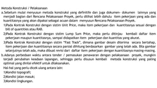 Metoda Konstruksi / Pelaksanaan
a.Sebelum mulai menyusun metoda konstruksi yang definitife dan juga dokumen- dokumen lainnya yang
menjadi bagian dari Rencana Pelaksanaan Proyek, perlu dilihat lebih dahulu item pekerjaan yang ada dan
kuantitasnya yang akan dipakai sebagai acuan dalam menyusun Rencana Pelaksanaan Proyek.
1)Pada Kontrak Konstruksi dengan sistim Unit Price, maka item pekerjaan dan kuantitasnya sesuai dengan
bill of quantities atau RAB.
2)Pada Kontrak Konstruksi dengan sistim Lump Sum Price, maka perlu ditinjau kembali daftar item
pekerjaan maupun kuantitasnya, sampai didapatkan item pekerjaan dan kuantitas yang akurat.
3)Pada Kontrak Konstruksi dengan sistim “Fast Track”, dimana gambar desain diterima secara bertahap,
item pekerjaan dan kuantitasnya secara parsial dihitung berdasarkan gambar yang telah ada. Bila gambar
selanjutnya telah ada, maka dibuat revisi dari daftar item pekerjaan dengan kuantitasnya masing-masing.
b.Adanya perbedaan waktu antara tender / pemasukan penawaran dengan pelaksanaan proyek, mungkin
terjadi perubahan keadaan lapangan, sehingga perlu disusun kembali metoda konstruksi yang paling
optimal yang dinilai efektif untuk dilaksanakan.
Hal-hal yang perlu dicek ulang antara lain:
1)Kondisi topografi;
2)Kondisi jalan masuk;
3)Kondisi lingkungan.
 
