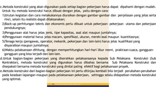 c.Metoda konstruksi yang akan digunakan pada setiap bagian pekerjaan harus dapat dipahami dengan mudah.
Untuk itu metoda konstruksi harus dibuat dengan jelas, yaitu dengan cara:
1)Urutan kegiatan dan cara melakukannya diuraikan dengan gambar-gambar dan penjelasan yang jelas serta
rinci, selain itu realistis dapat dilaksanakan;
2)Back-up perhitungan teknis dan ekonomis perlu dibuat untuk pekerjaan- pekerjaan utama dan pekerjaan
pendukungnya;
3)Penggunaan alat harus jelas jenis, tipe kapasitas, asal alat maupun jumlahnya;
4)Penggunaan material harus jelas macam, spesifikasi, ukuran, merek/asal maupun kuantitasnya;
5)Tenaga kerja (pengawas, operator, mekanik, pekerjaan dan lain-lain) harus jelas kualifikasi yang
disyaratkan maupun jumlahnya;
6)Waktu pelaksanaan dihitung, dengan memperhitungkan hari-hari libur resmi, prakiraan cuaca, gangguan-
gangguan yang bisa terjadi dan lain-lain.
d.Untuk bagian-bagian pekerjaan yang diserahkan pelaksanaanya kepada Sub Pelaksana Konstruksi (Sub
Kontraktor), metoda konstruksi yang digunakan harus dibahas bersama Sub Pelaksana Konstruksi dan
disepakati bersama metoda konstruksi yang dinilai paling efektif bagi pelaksanaan proyek.
e.Metoda konstruksi dari bagian-bagian pekerjaan ini perlu ditinjau kembali bila terjadi perubahan-perubahan
pada keadaan lapangan maupun pada pelaksanaan pekerjaan, sehingga selalu didapatkan metoda konstruksi
yang optimal.
Materi Pelatihan Pelaksana Lapangan Perkerasan Jalan
150
 
