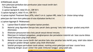 Materi Pelatihan Pelaksana Lapangan Perkerasan Jalan
148
PEKERJAAN JALAN
Item pekerjaan perbaikan dan pembuatan jalan masuk terdiri dari:
1.Timbunan Tanah
2.Lapisan Agregrat B, tebal 25 cm, CBR 50 %
3.Lapisan Agregat A, tebal 15 cm, CBR 70 %
4.Lapisan Asphalt Treatment Base (ATB), tebal 5 cm 6. Lapisan HRS, tebal 3 cm Uraian tahap-tahap
pekerjaan dari item-item pekerjaan di atas dijelaskan berikut ini:
a.Lapisan Aggregat B Pelaksanaan:
1) Lapisan Base B adalah merupakan lapisan pondasi.
2) Material yang digunakan berupa batu pecah (batu gunung/ batu kali) dengan gradasi yang telah
ditentukan.
3) Dilakukan penyusunan batu-batu pecah sesuai elevasi rencana.
4) Pekerjaan ini meliputi pengadaan, penghamparan dan pemadatan material sub base course diatas
tanah timbunan yang telah selesai.
5) Material sub base course terdiri dari pecahan batu atau pecahan batu kerikil yang telah lolos dalam
pengujian gradasi dengan ayakan yang telah ditentukan
6) Setelah persiapan permukaan tanah selesai, marking untuk pekerjaan sub base course harus
dipasang dengan acuan center line pada timbunan tanggul yang sudah ada.
 