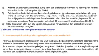 7) Material disupply dengan memakai dump truck dan didrop serta dilevelling h) Penempatan material
harus dimulai dari titik yang disetujui Direksi
8) Setelah dilevelling&dicek elevasi, kemudian dipadatkan menggunakan compactor/vibro roller yang
mana sebelumnya telah dilaksanakan trial compaction. Sewaktu pemadatan dilaksanakan, kadar air
harus dijaga dalam kondisi optimum.Pemadatan oleh vibro roller harus overlapping selebar 20 cm
antar area pemadatan. Tebal pemadatan jadi adalah 25 cm, dengan tingkat kepadatan CBR 50 %.
9) Ketika dibutuhkan lebih dari satu lapisan, setiap lapisan harus dibentuk dan dipadatkan sebelum
lapisan berikutnya dikerjakan.
3.Tahapan Pelaksanaan Pekerjaan Perkerasan berbutir
1. Pemasangan patok-patok garis ketinggian pekerjaan perkerasan berbutir.
Pekerjaan pengukuran ini dilakukan oleh juru ukur yang sudah berpengalaman. Pelaksana lapangan hanya
melakukan pemeriksaan agar hasil pengukuran dapat dipakai untuk pedoman pelaksanaan pekerjaan.
Secara umum tahapan pelaksanaan pekerjaan pengukuran dilakukan juru ukur untuk menghasilkan patok
center line, pengukuran situasi, potongan memanjang dan melintang (cross section dan long section), titik
koordinat dan polygonnya dilanjutkan dengan pemasangan patok-patok.
 