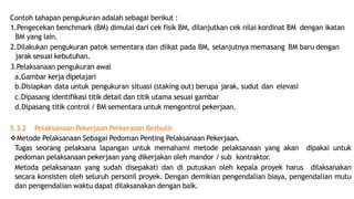 Contoh tahapan pengukuran adalah sebagai berikut :
1.Pengecekan benchmark (BM) dimulai dari cek fisik BM, dilanjutkan cek nilai kordinat BM dengan ikatan
BM yang lain.
2.Dilakukan pengukuran patok sementara dan diikat pada BM, selanjutnya memasang BM baru dengan
jarak sesuai kebutuhan.
3.Pelaksanaan pengukuran awal
a.Gambar kerja dipelajari
b.Disiapkan data untuk pengukuran situasi (staking out) berupa jarak, sudut dan elevasi
c.Dipasang identifikasi titik detail dan titik utama sesuai gambar
d.Dipasang titik control / BM sementara untuk mengontrol pekerjaan.
5.3.2 Pelaksanaan Pekerjaan Perkerasan Berbutir
Metode Pelaksanaan Sebagai Pedoman Penting Pelaksanaan Pekerjaan.
Tugas seorang pelaksana lapangan untuk memahami metode pelaksanaan yang akan dipakai untuk
pedoman pelaksanaan pekerjaan yang dikerjakan oleh mandor / sub kontraktor.
Metoda pelaksanaan yang sudah disepakati dan di putuskan oleh kepala proyek harus dilaksanakan
secara konsisten oleh seluruh personil proyek. Dengan demikian pengendalian biaya, pengendalian mutu
dan pengendalian waktu dapat dilaksanakan dengan baik.
 