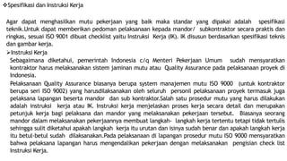 Spesifikasi dan Instruksi Kerja
Agar dapat menghasilkan mutu pekerjaan yang baik maka standar yang dipakai adalah spesifikasi
teknik.Untuk dapat memberikan pedoman pelaksanaan kepada mandor/ subkontraktor secara praktis dan
ringkas, sesuai ISO 9001 dibuat checklist yaitu Instruksi Kerja (IK). IK disusun berdasarkan spesifikasi teknis
dan gambar kerja.
Instruksi Kerja
Sebagaimana diketahui, pemerintah Indonesia c/q Menteri Pekerjaan Umum sudah mensyaratkan
kontraktor harus melaksanakan sistem jaminan mutu atau Quality Assurance pada pelaksanaan proyek di
Indonesia.
Pelaksanaan Quality Assurance biasanya berupa system manajemen mutu ISO 9000 (untuk kontraktor
berupa seri ISO 9002) yang harusdilaksanakan oleh seluruh personil pelaksanaan proyek termasuk juga
pelaksana lapangan beserta mandor dan sub kontraktor.Salah satu prosedur mutu yang harus dilakukan
adalah instruksi kerja atau IK. Instruksi kerja menjelaskan proses kerja secara detail dan merupakan
petunjuk kerja bagi pelaksana dan mandor yang melaksanakan pekerjaan tersebut. Biasanya seorang
mandor dalam melaksanakan pekerjaannya membuat langkah- langkah kerja tertentu tetapi tidak tertulis
sehingga sulit diketahui apakah langkah kerja itu urutan dan isinya sudah benar dan apakah langkah kerja
itu betul-betul sudah dilaksanakan.Pada pelaksanaan di lapangan prosedur mutu ISO 9000 mensyaratkan
bahwa pelaksana lapangan harus mengendalikan pekerjaan dengan melaksanakan pengisian check list
Instruksi Kerja.
 