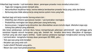 Bab 5 :PekerjaanPerkerasanBerbutir 153
Manfaat bagi mandor / sub kontraktor dalam penerapan prosedur mutu tersebut antara lain :
- Tugas dan tanggung jawab menjadi jelas.
- Menumbuhkan keyakinan kerja, karena bekerja berdasarkan prosedur kerja yang jelas dan benar.
- Berkurang atau tidak adanya kerja ulang karena system mutu yang baik,
Manfaat bagi unit kerja mandor borong antara lain :
- Efektifitas dan efisiensi operasional mandor / sub kontraktor meningkat.
- Produktifitas meningkat dan biaya pekerjaan ulang berkurang.
- Karena proses / langkah kerja dimonitor dan dikendalikan secara tertulis dapat diketahui siapa saja
tukang atau pekerja yang potensial.
Ada kesan pelaksanaan Jaminan Mutu hanya memperbanyak pekerjaan administratif saja sehingga perlu
sosialisasi kepada seluruh karyawan yang ada. Setelah hal tersebut betul-betul dikerjakan di lapangan,
manfaat yang ada akan segera terlihat. Sudah saatnya pelaksana lapangan mengharuskan seorang mandor
/ sub kontraktor mengetahui konsep dasar penerapan ISO 9000, yaitu :
- Tulis apa saja yang anda kerjakan
- Kerjakan apa yang anda tulis
- Sudah efektif? Perbaiki yang perlu.
- Rekam dan catat hasil pelaksanaannya.
 