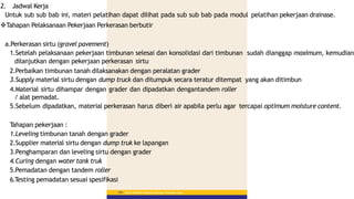 Materi Pelatihan Pelaksana Lapangan Perkerasan Jalan
154
2. Jadwal Kerja
Untuk sub sub bab ini, materi pelatihan dapat dilihat pada sub sub bab pada modul pelatihan pekerjaan drainase.
Tahapan Pelaksanaan Pekerjaan Perkerasan berbutir
a.Perkerasan sirtu (gravel pavement)
1.Setelah pelaksanaan pekerjaan timbunan selesai dan konsolidasi dari timbunan sudah dianggap maximum, kemudian
dilanjutkan dengan pekerjaan perkerasan sirtu
2.Perbaikan timbunan tanah dilaksanakan dengan peralatan grader
3.Supply material sirtu dengan dump truck dan ditumpuk secara teratur ditempat yang akan ditimbun
4.Material sirtu dihampar dengan grader dan dipadatkan dengantandem roller
/ alat pemadat.
5.Sebelum dipadatkan, material perkerasan harus diberi air apabila perlu agar tercapai optimum moisture content.
T
ahapan pekerjaan :
1.Leveling timbunan tanah dengan grader
2.Supplier material sirtu dengan dump truk ke lapangan
3.Penghamparan dan leveling sirtu dengan grader
4.Curing dengan water tank truk
5.Pemadatan dengan tandem roller
6.T
esting pemadatan sesuai spesifikasi
 