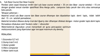 b. Sub Base Course Dan Base Course
Pondasi jalan aspal biasanya terdiri dari sub base course setebal + 35 cm dan Base course setebal + 15 cm
dengan gradasi sesuai standar spesifikasi Bina Marga yaitu campuran batu pecah dan sirtu atau semuanya
batu pecah.
Tahapan pekerjan :
Material untuk sub Base course dan Base course dihampar dan dipadatkan lapis demi lapis, tidak lebih
dari 15 cm setelah pemadatan.
Material tersebut dibawa dump truk dari Quarry dan dihampar dilokasi dengan motor grader lapis demi lapis
Pemadatan dilakukan oleh Tandem roller / vibraroller
Watertanktruk digunakan untuk menambah air guna pencapaian optimum
moisturecontent yang diperlukan agar tercapai maximum dry density.
PERALATAN.
Bab 5 :PekerjaanPerkerasanBerbutir 155
1.Excavator 0,7 m3
2.Dump truk 5 m3
3.Motor grader
4.Vibro compactor
5.Water tank truck
 