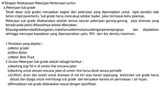 Tahapan Pelaksanaan Pekerjaan Perkerasan Lentur
a.Pekerjaan Sub grade
Tanah dasar (sub grade) merupakan bagian dari pekerjaan yang dipersiapkan untuk lapis pondasi slab
beton (rigid pavement). Sub grade harus mencakup selebar badan jalan termasuk bahu jalannya.
Pekerjaan sub grade dilaksanakan setelah semua saluran pekerjaan gorong-gorong, pipa drainase yang
berada pada posisi dibawahnya selesai dikerjakan.
Bilasubgradeberadadilokasigalian,makaharusdibentuksesuaidenganpenampangnya dan dipadatkan
sehingga mencapai kepadatan yang dipersyaratkan yaitu 95% dari dry density maximum.
1.Peralatan yang dipakai :
a)Motor grader
b)Vibro Roller
c)Water Tank Truck
2.Urutan Pekerjaan Sub grade adalah sebagai berikut :
a)Marking tiap 50 m di center line rencana jalan
b)Marking untuk elevasi rencana jalan di center line harus dicek secara periodik
c)U-Ditch, drain dan outlet untuk drainase di sisi kiri atau kanan sepanjang konstruksi sub grade harus
dibuat dan dijaga untuk melindungi sub grade dari kerusakan karena air permukaan / air hujan.
d)Pemadatan sub grade dilakukakan sesuai dengan spesifikasi.
 