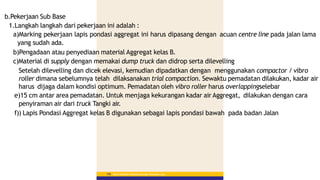 b.Pekerjaan Sub Base
1.Langkah langkah dari pekerjaan ini adalah :
a)Marking pekerjaan lapis pondasi aggregat ini harus dipasang dengan acuan centre line pada jalan lama
yang sudah ada.
b)Pengadaan atau penyediaan material Aggregat kelas B.
c)Material di supply dengan memakai dump truck dan didrop serta dilevelling
Setelah dilevelling dan dicek elevasi, kemudian dipadatkan dengan menggunakan compactor / vibro
roller dimana sebelumnya telah dilaksanakan trial compaction. Sewaktu pemadatan dilakukan, kadar air
harus dijaga dalam kondisi optimum. Pemadatan oleh vibro roller harus overlappingselebar
e)15 cm antar area pemadatan. Untuk menjaga kekurangan kadar air Aggregat, dilakukan dengan cara
penyiraman air dari truck Tangki air.
f)) Lapis Pondasi Aggregat kelas B digunakan sebagai lapis pondasi bawah pada badan Jalan
Materi Pelatihan Pelaksana Lapangan Perkerasan Jalan
156
 