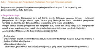 5.3.3 Pengawasan Dan Pengendalian Pelaksanaan Pekerjaan Perkerasan berbutir.
Pengawasan dan pengendalian pelaksanaan pekerjaan difokuskan pada 3 hal terpenting yaitu
pengendalian kerja, mutu dan waktu.
a.Pengendalian Biaya
Pengendalian biaya dilaksanakan oleh staf teknik proyek. Pelaksana lapangan bertugas melakukan
pengendalian bisa dengan sistem target, dimana yang bersangkutan harus melakukan pengawasan
terhadap produktifitas alat dan produktifitas tenaga kerja serta waste untuk bahan.
Dengan adanya efisiensi penggunaan dan pengadaan alat, bahan dan tenaga kerja akan menghasilkan
produk sesuai target waktu dan target volume pekerjaan sesuai ketentuan yang telah ditetapkan.
Apa itu produktifitas dan waste dapat dijelaskan sebagai berikut :
1.Produktivitas
Untuk mencari tingkat produktivitas yang ada, baik produktivitas tenaga maupun alat, perlu diketahui /
dipahami hal-hal sebagi berikut :
a)Pengertian produktivitas
Secara teori, produktivitas adalah output dibagi input, yang dapat digambarkan sebagai berikut :
 