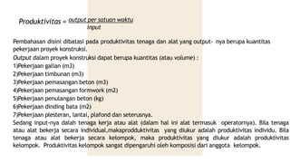 Produktivitas = output per satuan waktu
input
Pembahasan disini dibatasi pada produktivitas tenaga dan alat yang output- nya berupa kuantitas
pekerjaan proyek konstruksi.
Output dalam proyek konstruksi dapat berupa kuantitas (atau volume) :
1)Pekerjaan galian (m3)
2)Pekerjaan timbunan (m3)
3)Pekerjaan pemasangan beton (m3)
4)Pekerjaan pemasangan formwork (m2)
5)Pekerjaan penulangan beton (kg)
6)Pekerjaan dinding bata (m2)
7)Pekerjaan plesteran, lantai, plafond dan seterusnya.
Sedang input-nya dalah tenaga kerja atau alat (dalam hal ini alat termasuk operatornya). Bila tenaga
atau alat bekerja secara individual,makaprodduktivitas yang diukur adalah produktivitas individu. Bila
tenaga atau alat bekerja secara kelompok, maka produktivitas yang diukur adalah produktivitas
kelompok. Produktivitas kelompok sangat dipengaruhi oleh komposisi dari anggota kelompok.
 