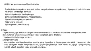 b)Faktor yang mempengaruhi produktivitas
Produktivitas tenaga kerja atau alat, dalam menyelesaikan suatu pekerjaan, dipengaruhi oleh beberapa
hal antara lain sebagai berikut :
1)Kondisi pekerjaan dan lingkungan
2)Keterampilan tenaga kerja / kapasitas alat.
3)Motivasi tenaga kerja/ operator
4)Cara kerja (metode)
5)Manajemen (SDM dan alat)
A.Waste
Tingkat waste juga berkaitan dengan kemampuan mandor / sub kontraktor dalam mengelola sumber
daya material. Untuk mencapai tingkat waste yang kecil, perlu diketahui
/ dipahami hal-hal sebagai berikut :
a.Pengertian waste
Waste adalah kelebihan kuantitas material yang digunakan / didatangkan yang tidak menambah nilai
suatu pekerjaan. Waste, hampir selalu ada, apapun penyebabnya. Oleh karena itu, upaya / program yang
realistik adalah menekan waste serendah mungkin.
 
