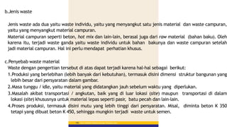 b.Jenis waste
Jenis waste ada dua yaitu waste individu, yaitu yang menyangkut satu jenis material dan waste campuran,
yaitu yang menyangkut material campuran.
Material campuran seperti beton, hot mix dan lain-lain, berasal juga dari raw material (bahan baku). Oleh
karena itu, terjadi waste ganda yaitu waste individu untuk bahan bakunya dan waste campuran setelah
jadi material campuran. Hal ini perlu mendapat perhatian khusus.
c.Penyebab waste material
Waste dengan pengertian tersebut di atas dapat terjadi karena hal-hal sebagai berikut:
1.Produksi yang berlebihan (lebih banyak dari kebutuhan), termasuk disini dimensi struktur bangunan yang
lebih besar dari persyaratan dalam gambar.
2.Masa tunggu / idle, yaitu material yang didatangkan jauh sebelum waktu yang diperlukan.
3.Masalah akibat transportasi / angkutan, baik yang di luar lokasi (site) maupun transportasi di dalam
lokasi (site) khususnya untuk material lepas seperti pasir, batu pecah dan lain-lain.
4.Proses produksi, termasuk disini mutu yang lebih tinggi dari persyaratan. Misal, diminta beton K 350
tetapi yang dibuat beton K 450, sehingga mungkin terjadi waste untuk semen.
Materi Pelatihan Pelaksana Lapangan Perkerasan Jalan
158
 